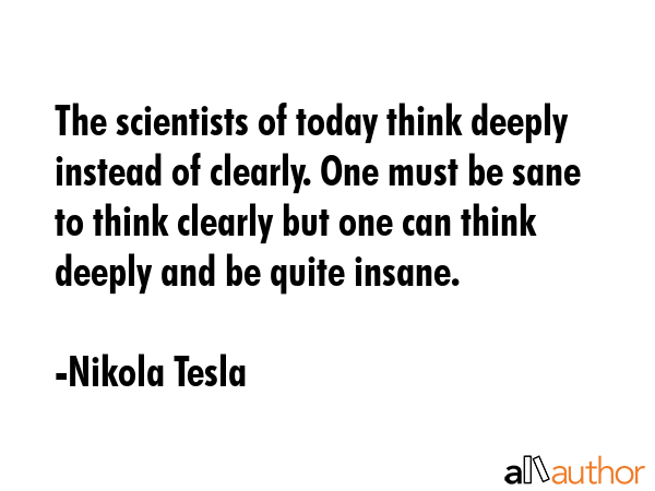 The scientists of today think deeply instead of clearly. One must be sane to think clearly but one can think deeply and be quite insane. - Nikola Tesla Quote