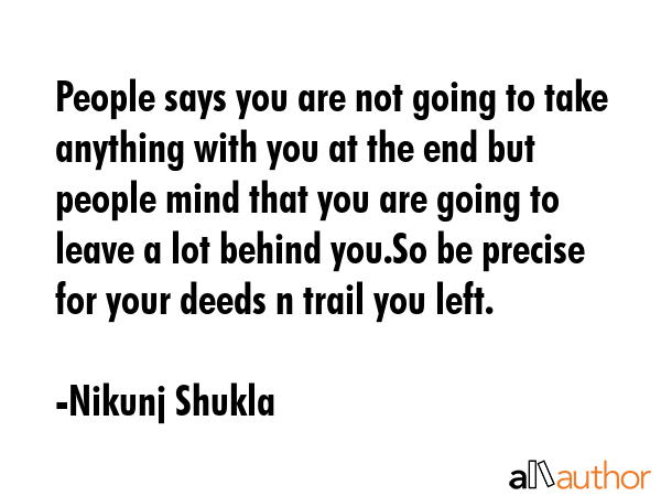 People says you are not going to take anything with you at the end but people mind that you are going to leave a lot behind you.So be precise for your deeds n trail you left. - Nikunj Shukla Quote