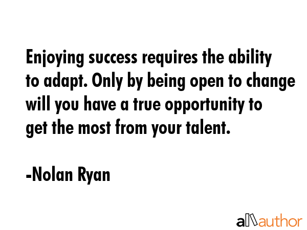 Enjoying success requires the ability to adapt. Only by being open to change will you have a true opportunity to get the most from your talent. - Nolan Ryan Quote