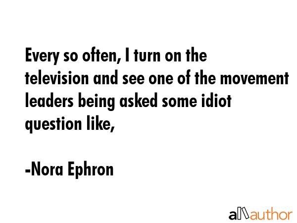 Every so often, I turn on the television and see one of the movement leaders being asked some idiot question like, - Nora Ephron Quote
