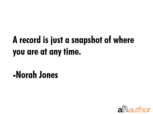 A record is just a snapshot of where you are at any time. - Norah Jones Quote