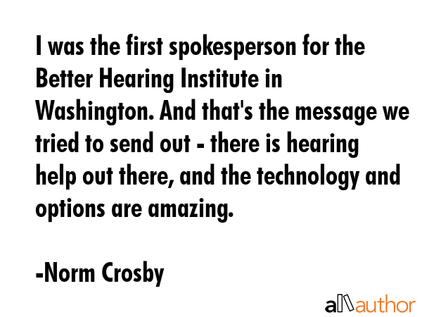 I was the first spokesperson for the Better Hearing Institute in Washington. And that\'s the message we tried to send out - there is hearing help out there, and the technology and options are amazing. - Norm Crosby Quote