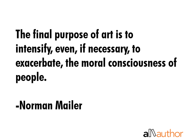 The final purpose of art is to intensify, even, if necessary, to exacerbate, the moral consciousness of people. - Norman Mailer Quote