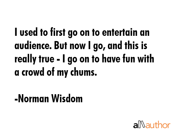 I used to first go on to entertain an audience. But now I go, and this is really true - I go on to... - Norman Wisdom Quote GIF