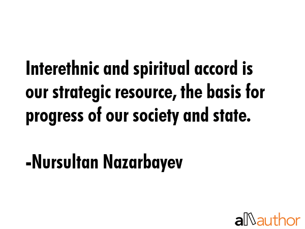 Interethnic and spiritual accord is our strategic resource, the basis for progress of our society and state. - Nursultan Nazarbayev Quote