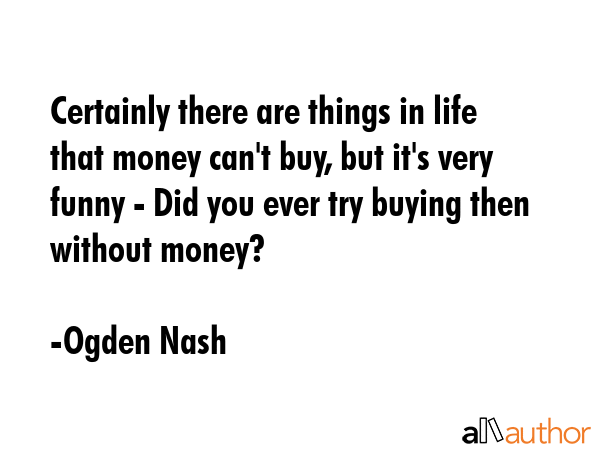 Certainly there are things in life that money can\'t buy, but it\'s very funny - Did you ever try buying then without money? - Ogden Nash Quote