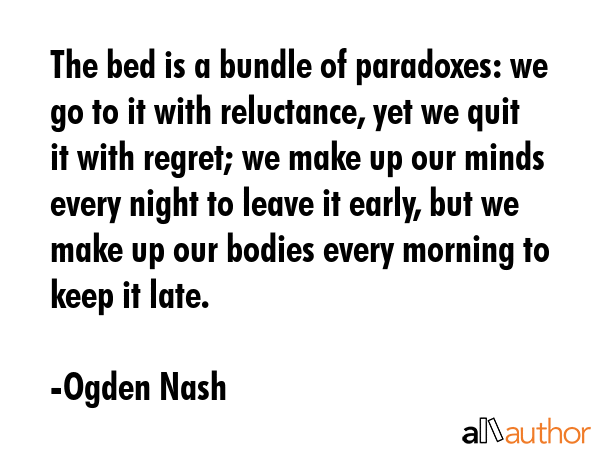The bed is a bundle of paradoxes: we go to it with reluctance, yet we quit it with regret; we make up our minds every night to leave it early, but we make up our bodies every morning to keep it late. - Ogden Nash Quote
