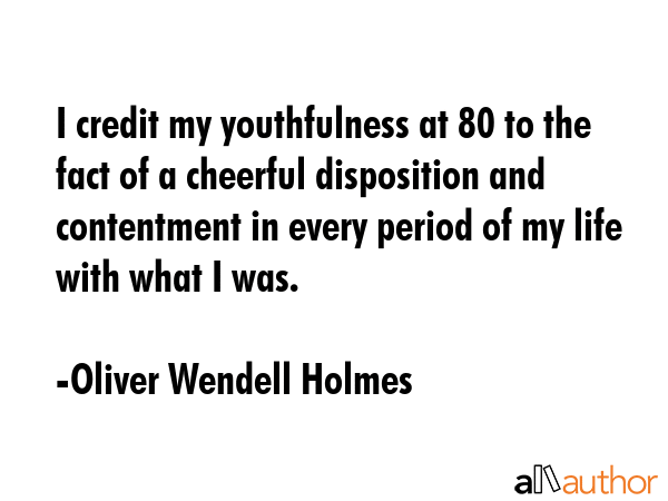 I credit my youthfulness at 80 to the fact of a cheerful disposition and contentment in every period of my life with what I was. - Oliver Wendell Holmes Quote