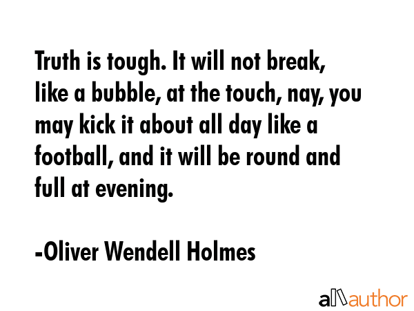 Truth is tough. It will not break, like a bubble, at the touch, nay, you may kick it about all day like a football, and it will be round and full at evening. - Oliver Wendell Holmes Quote
