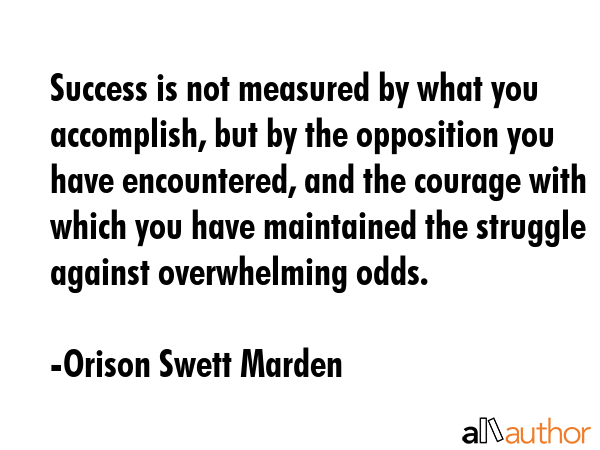 Success is not measured by what you accomplish, but by the opposition you have encountered, and the courage with which you have maintained the struggle against overwhelming odds. - Orison Swett Marden Quote