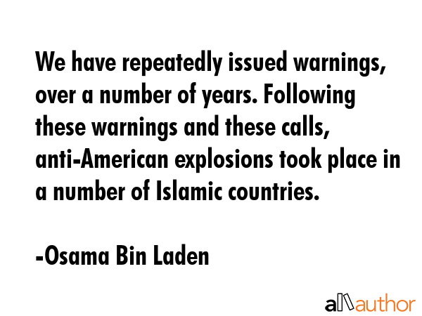 We have repeatedly issued warnings, over a number of years. Following these warnings and these calls, anti-American explosions took place in a number of Islamic countries. - Osama Bin Laden Quote