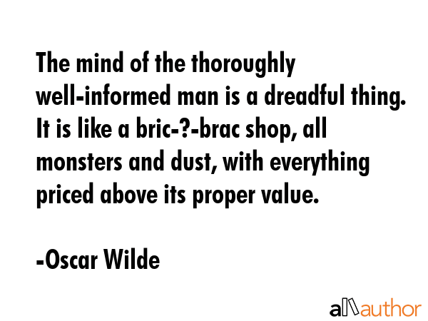 The mind of the thoroughly well-informed man is a dreadful thing. It is like a bric-?-brac shop, all monsters and dust, with everything priced above its proper value. - Oscar Wilde Quote