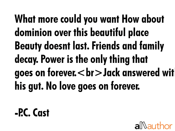 What more could you want How about dominion over this beautiful place Beauty doesnt last. Friends and family decay. Power is the only thing that goes on forever.Jack answered with his gut. No love... - P.C. Cast Quote