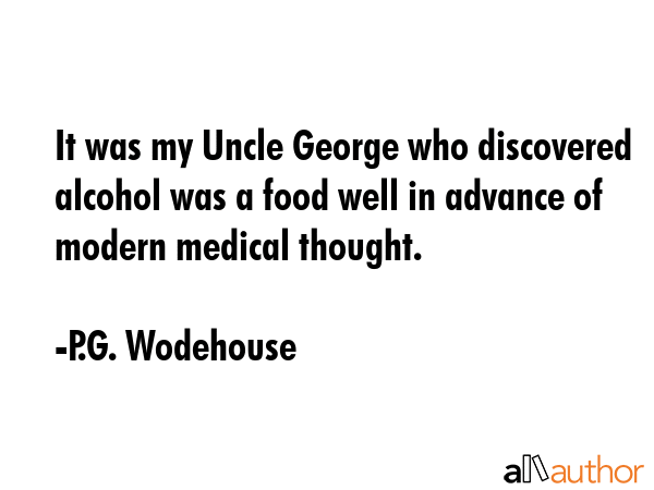 It was my Uncle George who discovered alcohol was a food well in advance of modern medical thought. - P.G. Wodehouse Quote