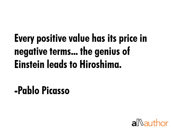 Every positive value has its price in negative terms... the genius of Einstein leads to Hiroshima. - Pablo Picasso Quote