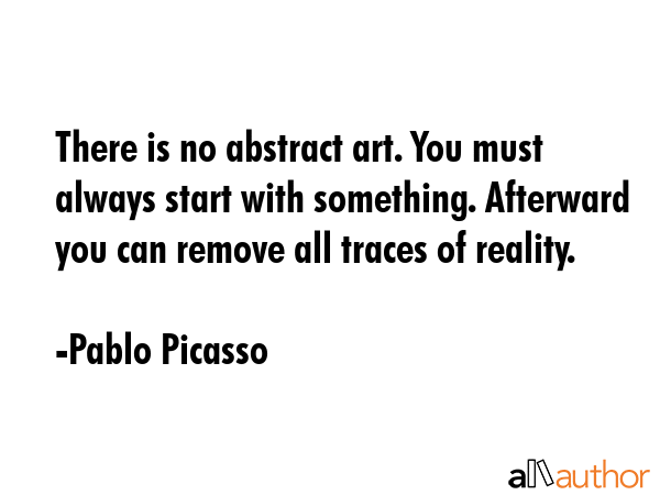 There is no abstract art. You must always start with something. Afterward you can remove all traces of reality. - Pablo Picasso Quote