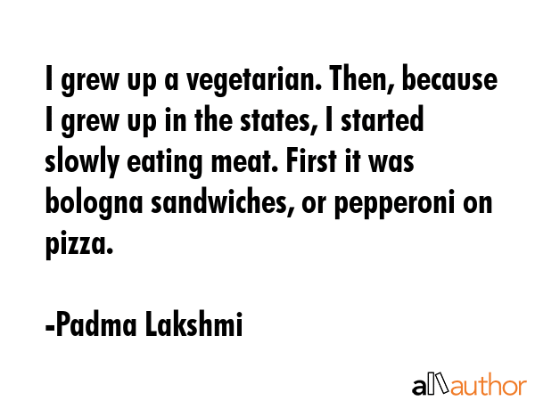 I grew up a vegetarian. Then, because I grew up in the states, I started slowly eating meat. First it was bologna sandwiches, or pepperoni on pizza. - Padma Lakshmi Quote