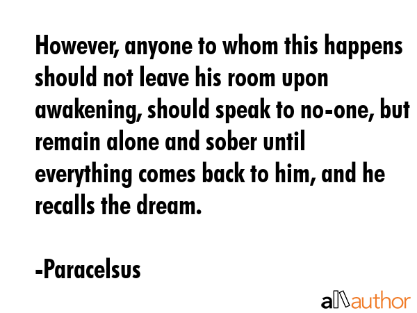 However, anyone to whom this happens should not leave his room upon awakening, should speak to no-one, but remain alone and sober until everything comes back to him, and he recalls the dream. - Paracelsus Quote