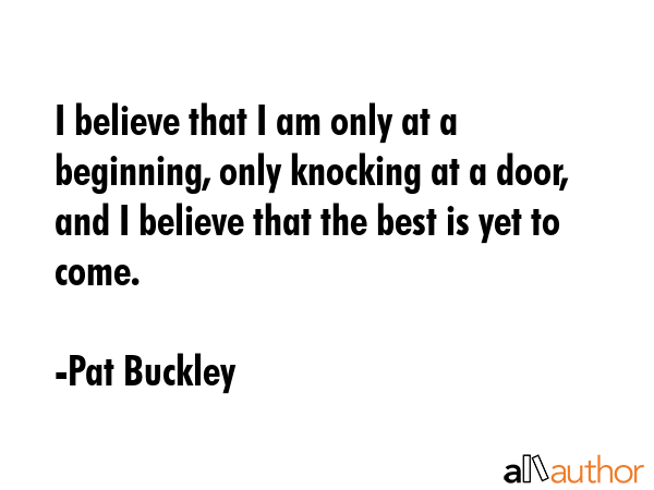 I believe that I am only at a beginning, only knocking at a door, and I believe that the best is... - Pat Buckley Quote GIF