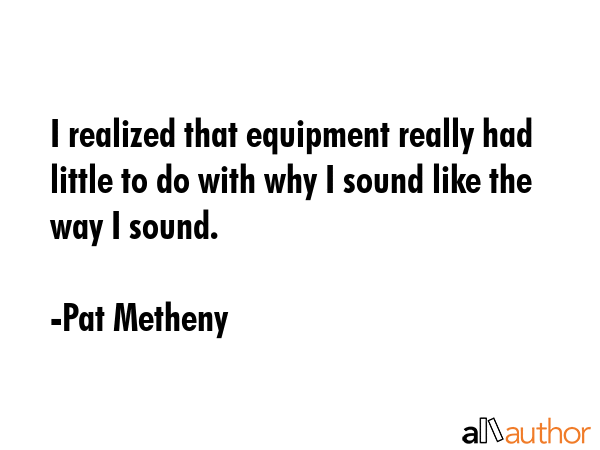 I realized that equipment really had little to do with why I sound like the way I sound. - Pat Metheny Quote