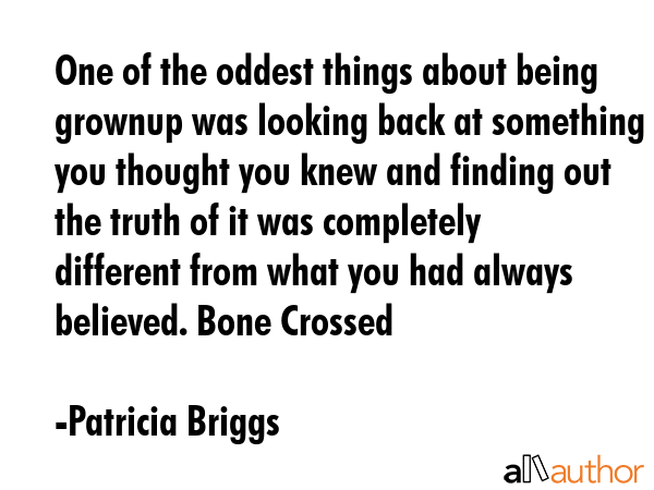 One of the oddest things about being grownup was looking back at something you thought you knew and finding out the truth of it was completely different from what you had always believed. Bone Crossed - Patricia Briggs Quote