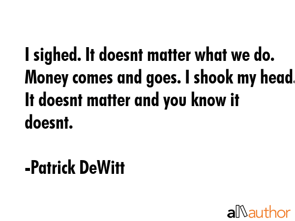 I sighed. It doesnt matter what we do. Money comes and goes. I shook my head. It doesnt matter and... - Patrick DeWitt Quote GIF
