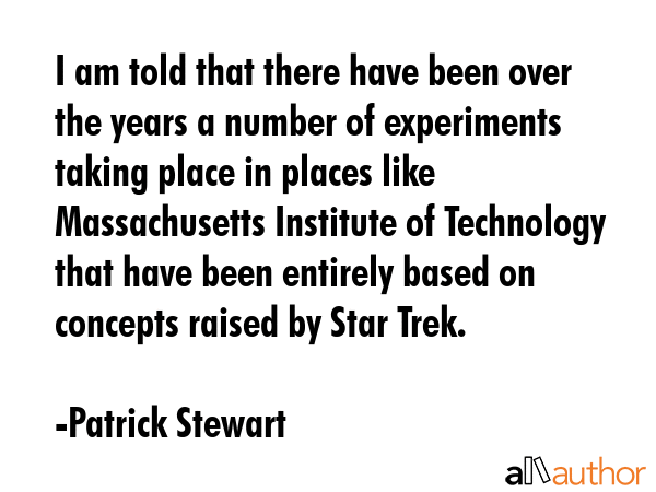 I am told that there have been over the years a number of experiments taking place in places like Massachusetts Institute of Technology that have been entirely based on concepts raised by Star Trek. - Patrick Stewart Quote