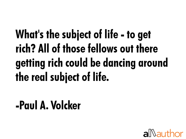 What\'s the subject of life - to get rich? All of those fellows out there getting rich could be dancing around the real subject of life. - Paul A. Volcker Quote