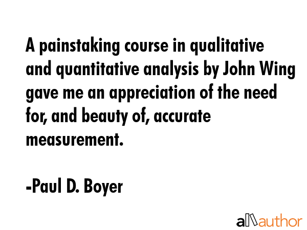 A painstaking course in qualitative and quantitative analysis by John Wing gave me an appreciation of the need for, and beauty of, accurate measurement. - Paul D. Boyer Quote