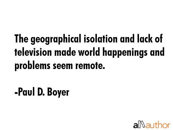 The geographical isolation and lack of television made world happenings and problems seem remote. - Paul D. Boyer Quote GIF