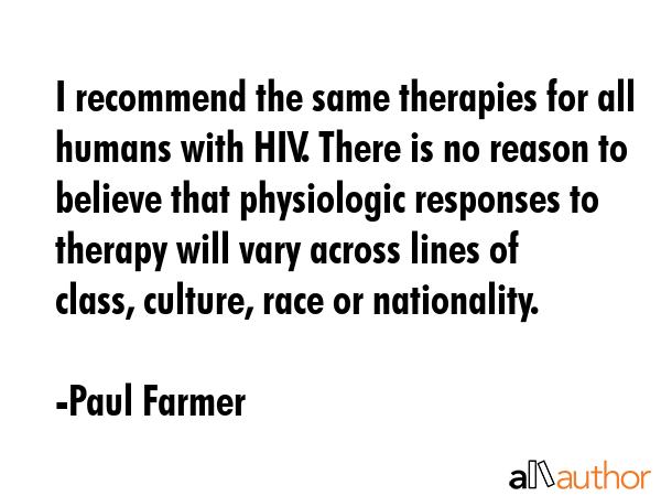 I recommend the same therapies for all humans with HIV. There is no reason to believe that physiologic responses to therapy will vary across lines of class, culture, race or nationality. - Paul Farmer Quote