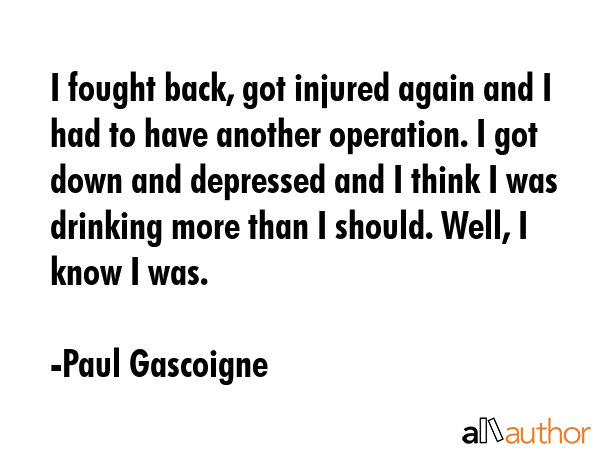 I fought back, got injured again and I had to have another operation. I got down and depressed and I think I was drinking more than I should. Well, I know I was. - Paul Gascoigne Quote
