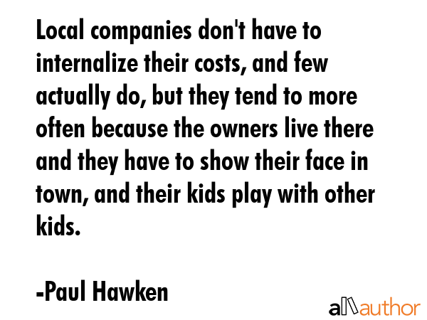 Local companies don\'t have to internalize their costs, and few actually do, but they tend to more often because the owners live there and they have to show their face in town, and their kids play... - Paul Hawken Quote
