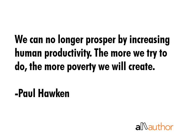 We can no longer prosper by increasing human productivity. The more we try to do, the more poverty we will create. - Paul Hawken Quote