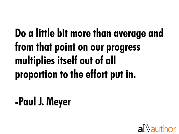 Do a little bit more than average and from that point on our progress multiplies itself out of all proportion to the effort put in. - Paul J. Meyer Quote