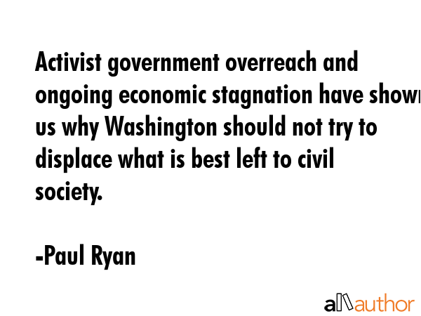 Activist government overreach and ongoing economic stagnation have shown us why Washington should not try to displace what is best left to civil society. - Paul Ryan Quote