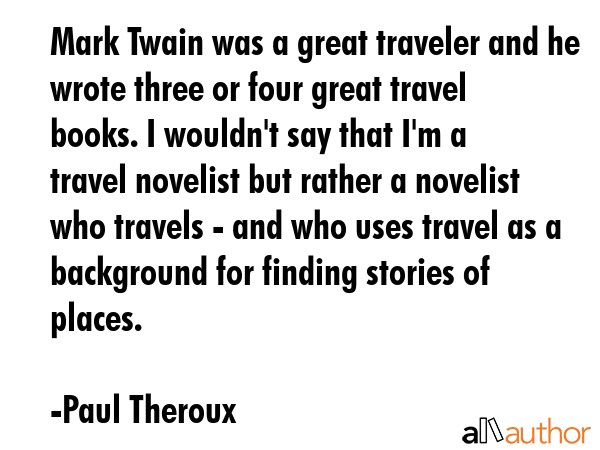 Mark Twain was a great traveler and he wrote three or four great travel books. I wouldn\'t say that I\'m a travel novelist but rather a novelist who travels - and who uses travel as a background for... - Paul Theroux Quote
