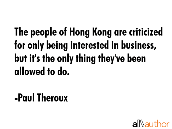 The people of Hong Kong are criticized for only being interested in business, but it\'s the only thing they\'ve been allowed to do. - Paul Theroux Quote