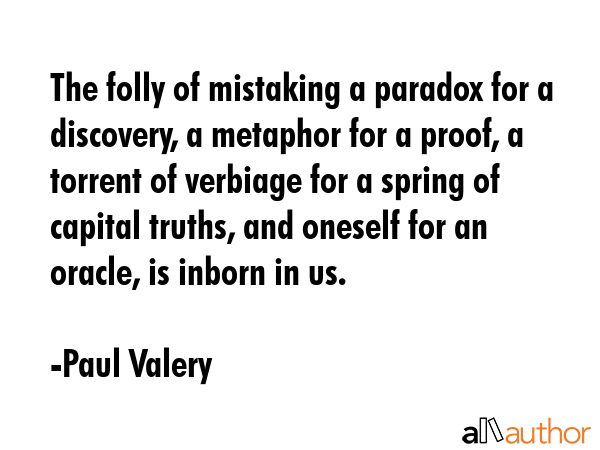 The folly of mistaking a paradox for a discovery, a metaphor for a proof, a torrent of verbiage for a spring of capital truths, and oneself for an oracle, is inborn in us. - Paul Valery Quote
