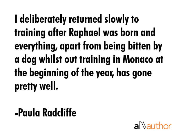 I deliberately returned slowly to training after Raphael was born and everything, apart from being bitten by a dog whilst out training in Monaco at the beginning of the year, has gone pretty well. - Paula Radcliffe Quote