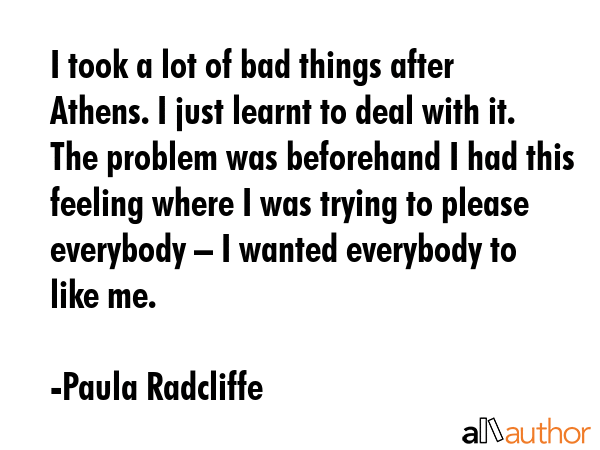 I took a lot of bad things after Athens. I just learnt to deal with it. The problem was beforehand I had this feeling where I was trying to please everybody – I wanted everybody to like me. - Paula Radcliffe Quote