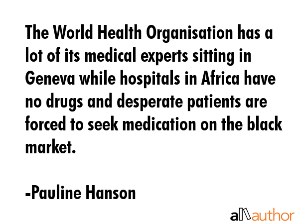 The World Health Organisation has a lot of its medical experts sitting in Geneva while hospitals in Africa have no drugs and desperate patients are forced to seek medication on the black market. - Pauline Hanson Quote