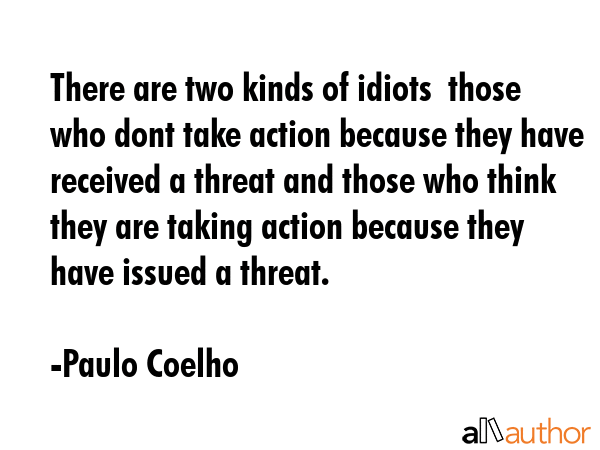 There are two kinds of idiots  those who dont take action because they have received a threat and those who think they are taking action because they have issued a threat. - Paulo Coelho Quote