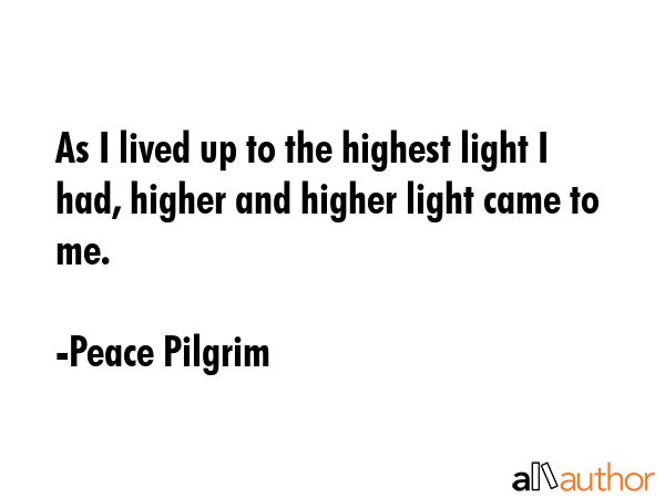 As I lived up to the highest light I had, higher and higher light came to me. - Peace Pilgrim Quote