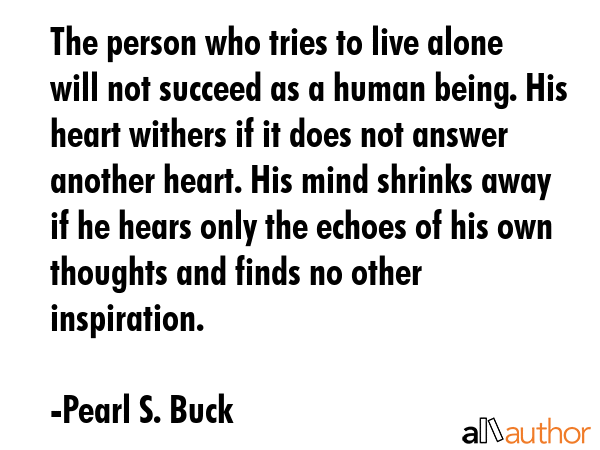 The person who tries to live alone will not succeed as a human being. His heart withers if it does not answer another heart. His mind shrinks away if he hears only the echoes of his own thoughts and... - Pearl S. Buck Quote