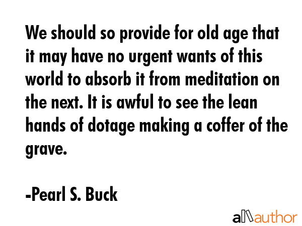 We should so provide for old age that it may have no urgent wants of this world to absorb it from meditation on the next. It is awful to see the lean hands of dotage making a coffer of the grave. - Pearl S. Buck Quote