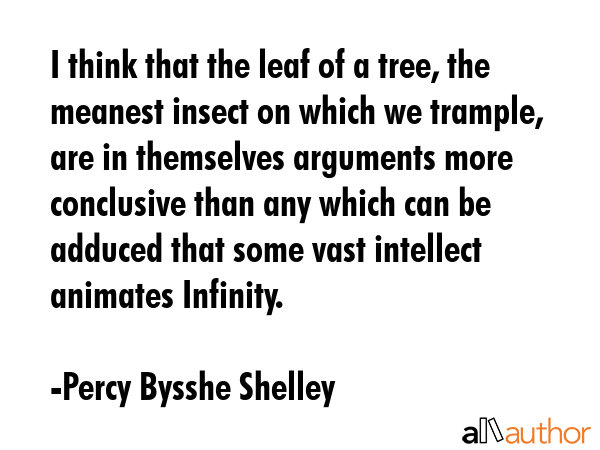 I think that the leaf of a tree, the meanest insect on which we trample, are in themselves arguments more conclusive than any which can be adduced that some vast intellect animates Infinity. - Percy Bysshe Shelley Quote