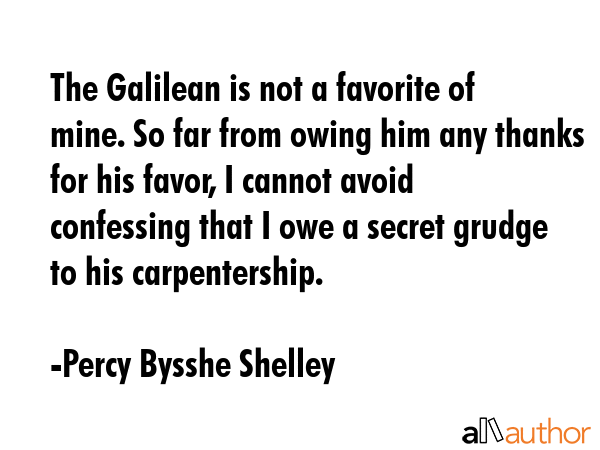 The Galilean is not a favorite of mine. So far from owing him any thanks for his favor, I cannot avoid confessing that I owe a secret grudge to his carpentership. - Percy Bysshe Shelley Quote