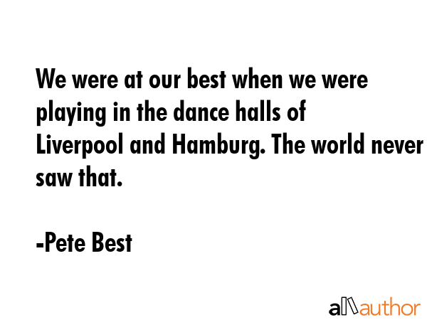 We were at our best when we were playing in the dance halls of Liverpool and Hamburg. The world never saw that. - Pete Best Quote