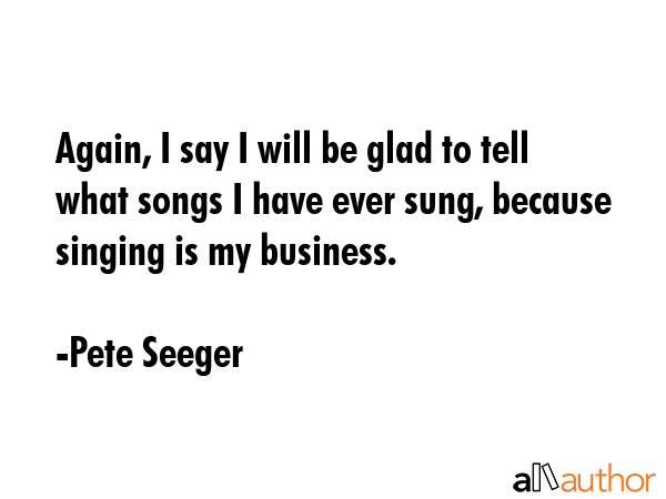 Again, I say I will be glad to tell what songs I have ever sung, because singing is my business. - Pete Seeger Quote